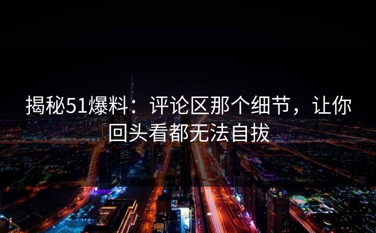 揭秘51爆料：评论区那个细节，让你回头看都无法自拔