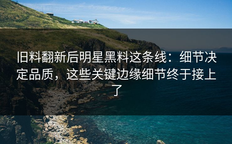 旧料翻新后明星黑料这条线：细节决定品质，这些关键边缘细节终于接上了