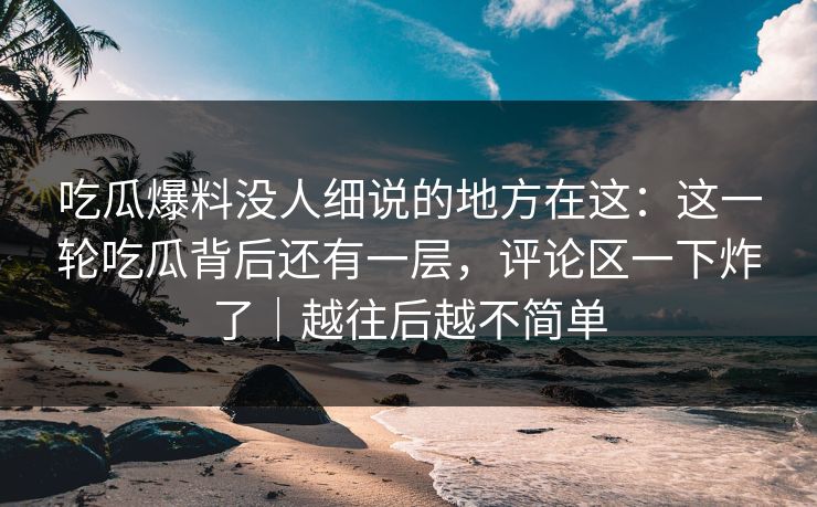 吃瓜爆料没人细说的地方在这：这一轮吃瓜背后还有一层，评论区一下炸了｜越往后越不简单