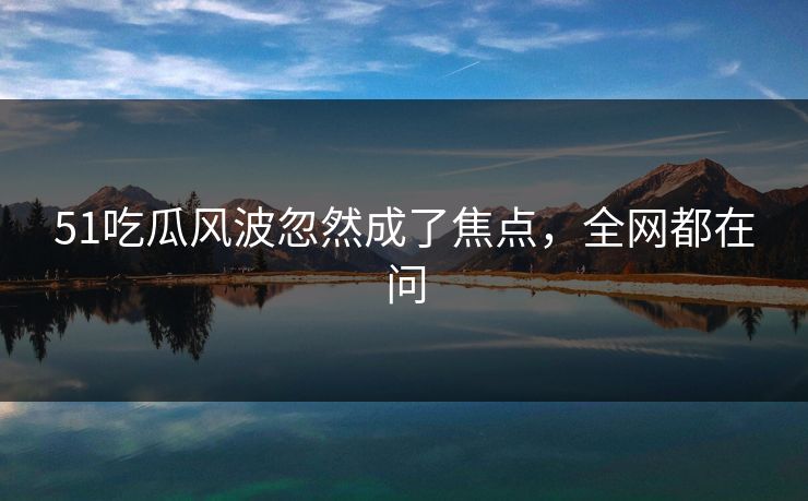 51吃瓜风波忽然成了焦点，全网都在问