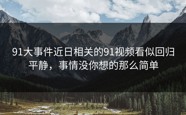 91大事件近日相关的91视频看似回归平静，事情没你想的那么简单
