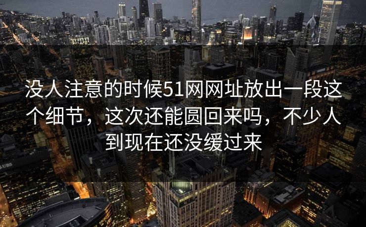 没人注意的时候51网网址放出一段这个细节，这次还能圆回来吗，不少人到现在还没缓过来