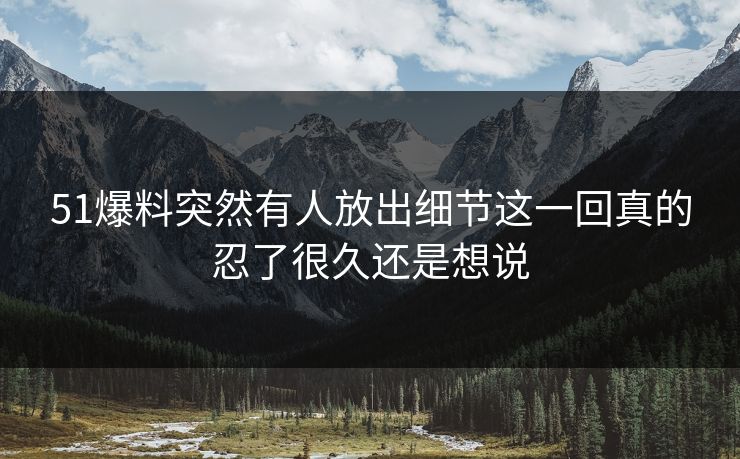 51爆料突然有人放出细节这一回真的忍了很久还是想说