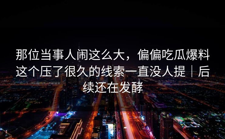 那位当事人闹这么大，偏偏吃瓜爆料这个压了很久的线索一直没人提｜后续还在发酵