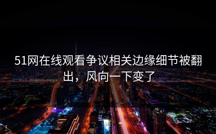 51网在线观看争议相关边缘细节被翻出，风向一下变了