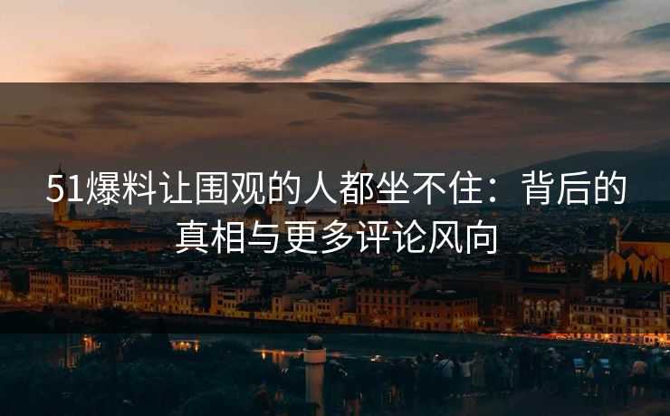 51爆料让围观的人都坐不住：背后的真相与更多评论风向
