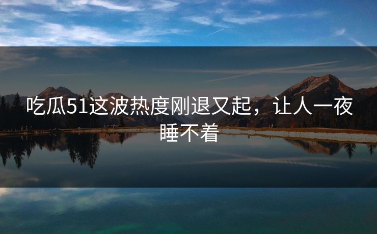 吃瓜51这波热度刚退又起，让人一夜睡不着