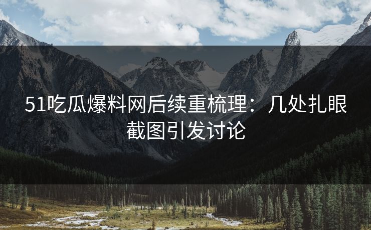 51吃瓜爆料网后续重梳理：几处扎眼截图引发讨论