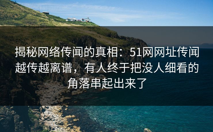 揭秘网络传闻的真相：51网网址传闻越传越离谱，有人终于把没人细看的角落串起出来了