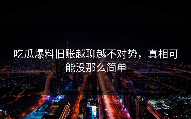 吃瓜爆料旧账越聊越不对势，真相可能没那么简单
