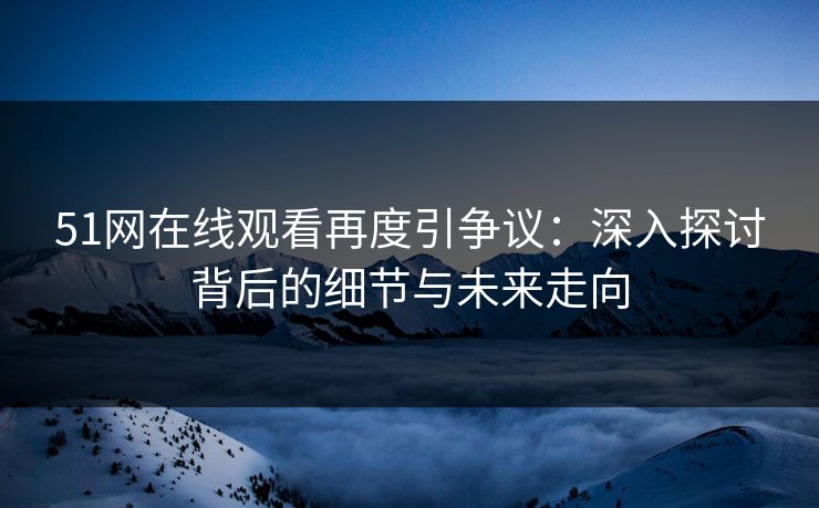 51网在线观看再度引争议：深入探讨背后的细节与未来走向