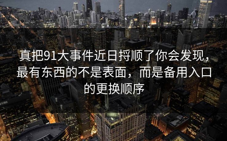 真把91大事件近日捋顺了你会发现，最有东西的不是表面，而是备用入口的更换顺序