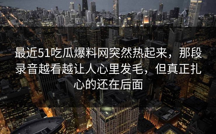 最近51吃瓜爆料网突然热起来，那段录音越看越让人心里发毛，但真正扎心的还在后面