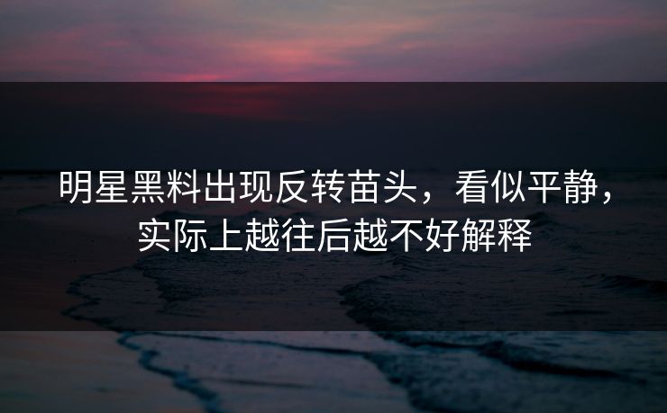 明星黑料出现反转苗头，看似平静，实际上越往后越不好解释