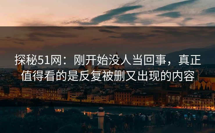 探秘51网：刚开始没人当回事，真正值得看的是反复被删又出现的内容