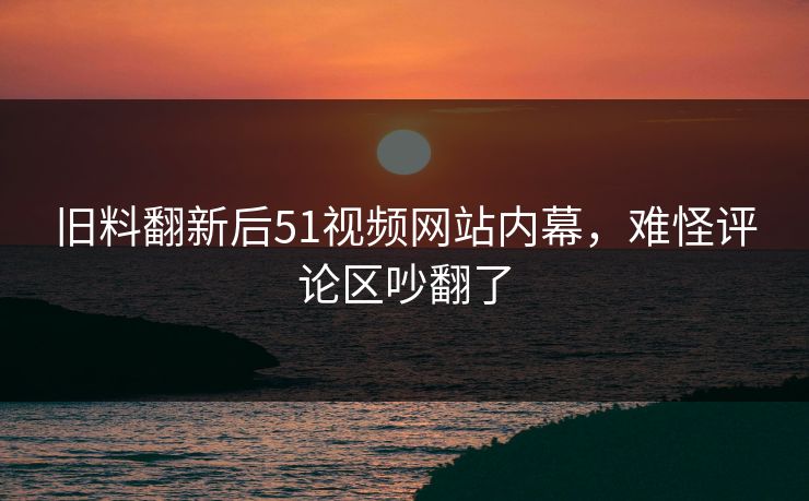 旧料翻新后51视频网站内幕，难怪评论区吵翻了