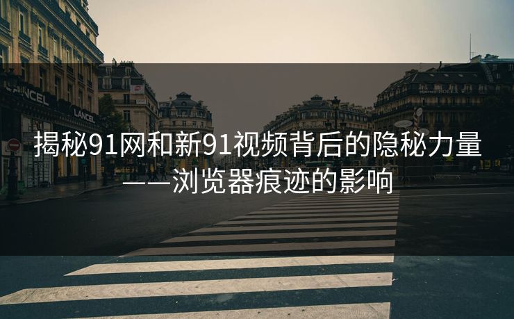揭秘91网和新91视频背后的隐秘力量——浏览器痕迹的影响