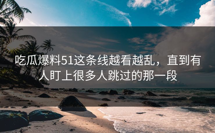 吃瓜爆料51这条线越看越乱，直到有人盯上很多人跳过的那一段