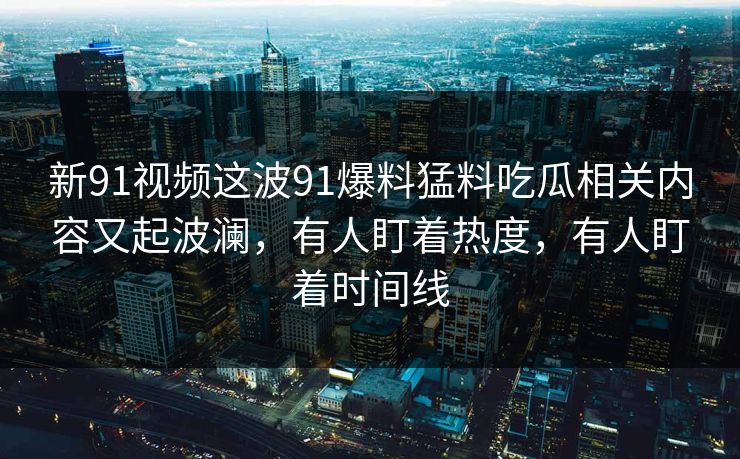 新91视频这波91爆料猛料吃瓜相关内容又起波澜，有人盯着热度，有人盯着时间线