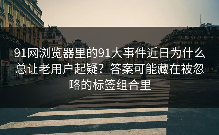 91网浏览器里的91大事件近日为什么总让老用户起疑？答案可能藏在被忽略的标签组合里