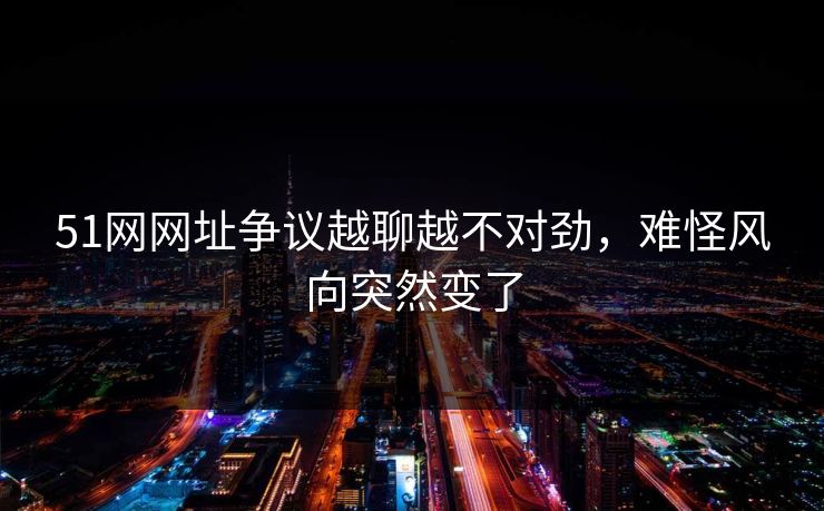 51网网址争议越聊越不对劲，难怪风向突然变了