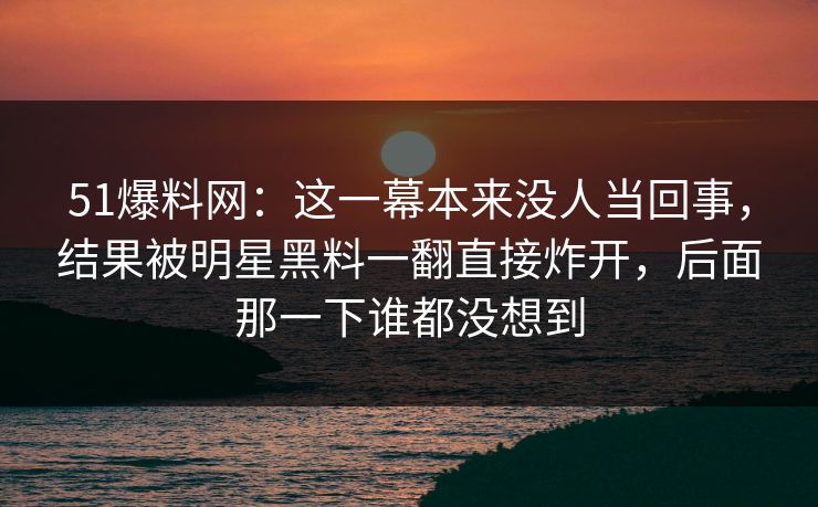 51爆料网：这一幕本来没人当回事，结果被明星黑料一翻直接炸开，后面那一下谁都没想到