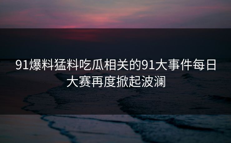 91爆料猛料吃瓜相关的91大事件每日大赛再度掀起波澜 91爆料猛料吃瓜相关的91大事件每日大赛再度掀起波澜