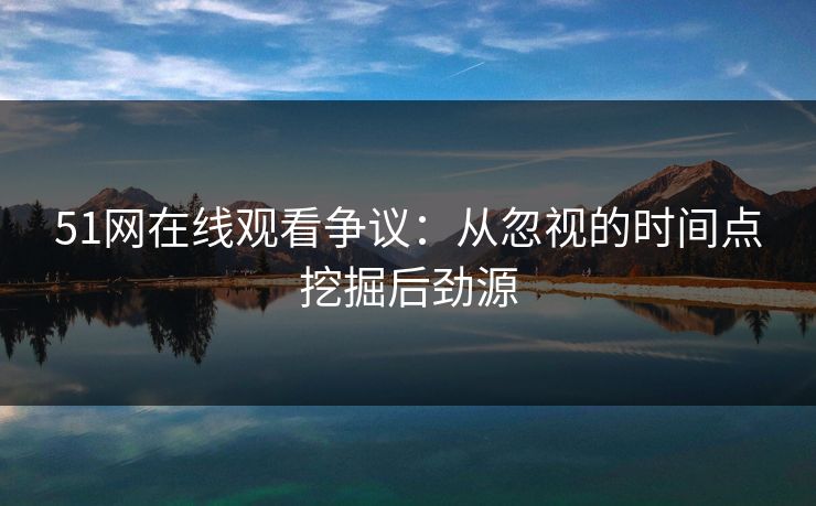 51网在线观看争议：从忽视的时间点挖掘后劲源
