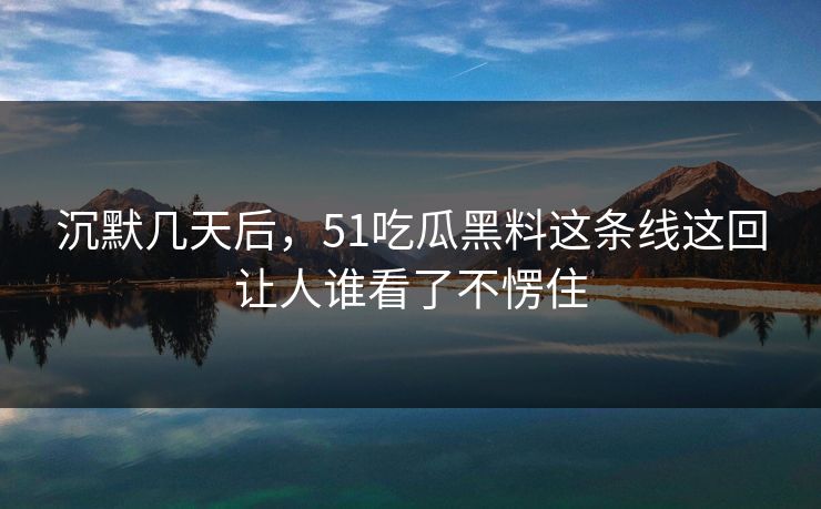 沉默几天后，51吃瓜黑料这条线这回让人谁看了不愣住