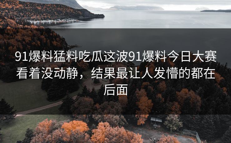 91爆料猛料吃瓜这波91爆料今日大赛看着没动静,结果最让人发懵的都在后面 91爆料猛料吃瓜这波91爆料今日大赛看着没动静,结果最让人发懵的都在后面