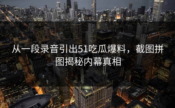 从一段录音引出51吃瓜爆料，截图拼图揭秘内幕真相