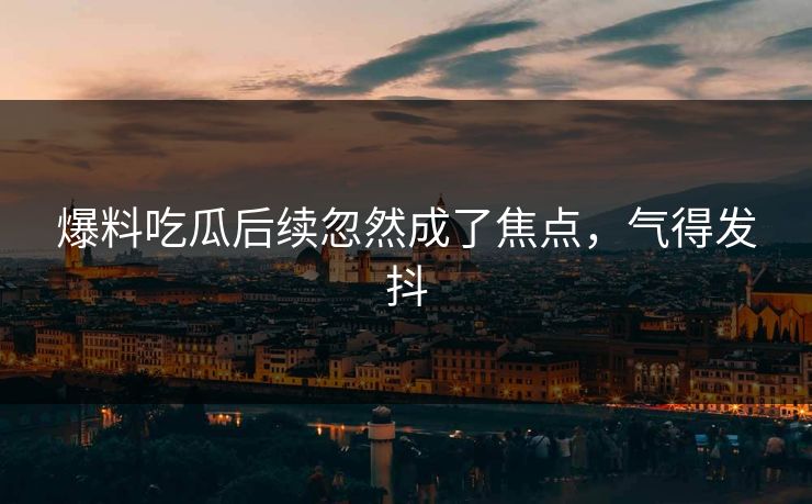 爆料吃瓜后续忽然成了焦点,气得发抖 爆料吃瓜后续忽然成了焦点,气得发抖