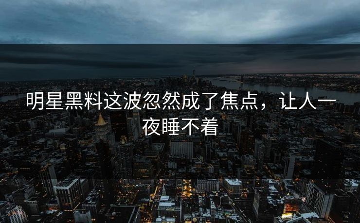 明星黑料这波忽然成了焦点，让人一夜睡不着