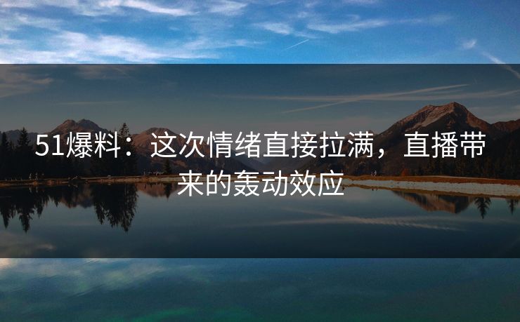 51爆料：这次情绪直接拉满，直播带来的轰动效应