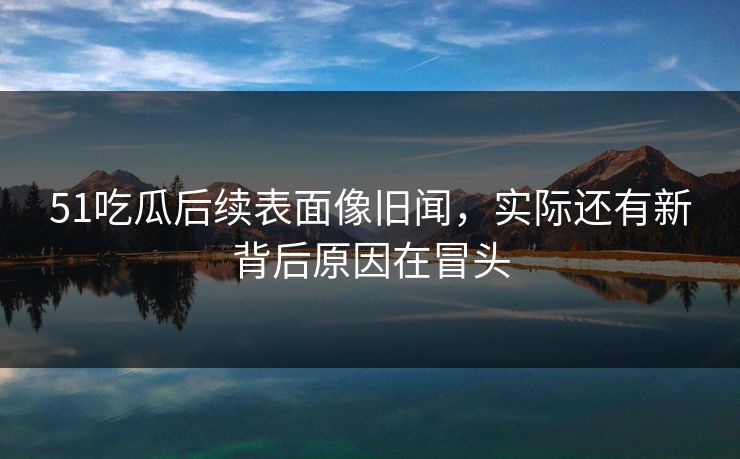 51吃瓜后续表面像旧闻，实际还有新背后原因在冒头