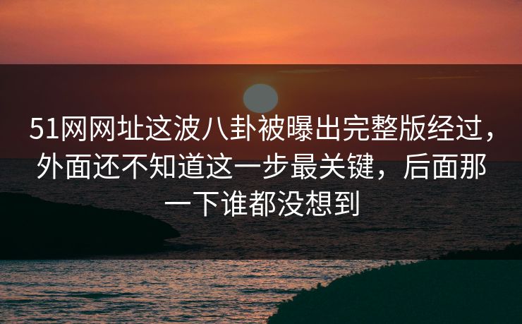 51网网址这波八卦被曝出完整版经过,外面还不知道这一步最关键,后面那一下谁都没想到 51网网址这波八卦被曝出完整版经过,外面还不知道这一步最关键,后面那一下谁都没想到