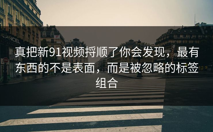 真把新91视频捋顺了你会发现，最有东西的不是表面，而是被忽略的标签组合