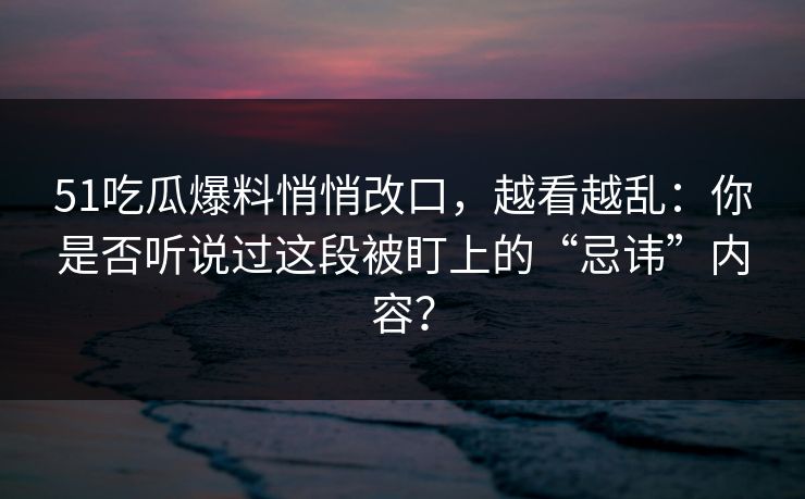51吃瓜爆料悄悄改口，越看越乱：你是否听说过这段被盯上的“忌讳”内容？