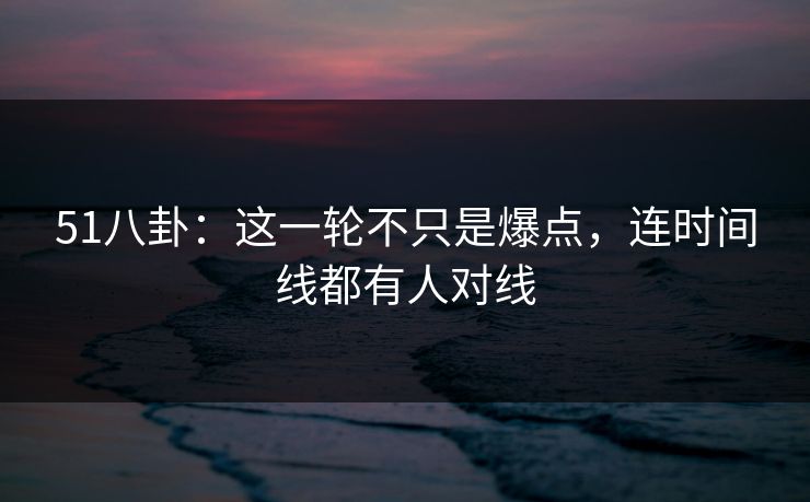 51八卦:这一轮不只是爆点,连时间线都有人对线 51八卦:这一轮不只是爆点,连时间线都有人对线