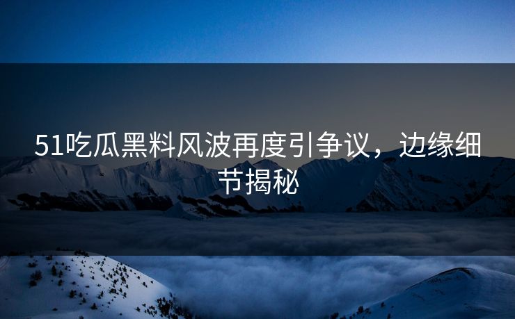 51吃瓜黑料风波再度引争议，边缘细节揭秘