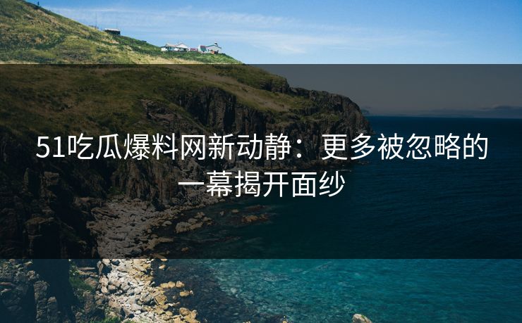 51吃瓜爆料网新动静:更多被忽略的一幕揭开面纱 51吃瓜爆料网新动静:更多被忽略的一幕揭开面纱