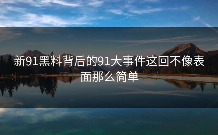 新91黑料背后的91大事件这回不像表面那么简单