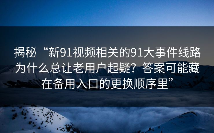 揭秘“新91视频相关的91大事件线路为什么总让老用户起疑？答案可能藏在备用入口的更换顺序里”