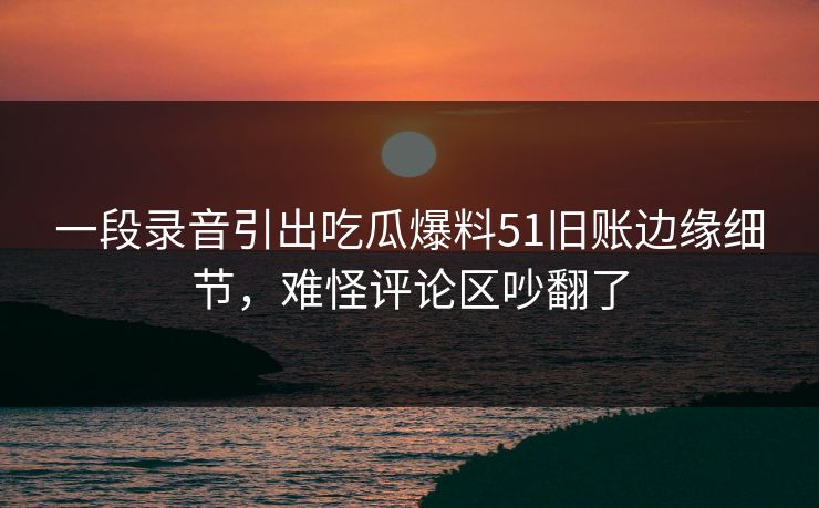 一段录音引出吃瓜爆料51旧账边缘细节,难怪评论区吵翻了 一段录音引出吃瓜爆料51旧账边缘细节,难怪评论区吵翻了