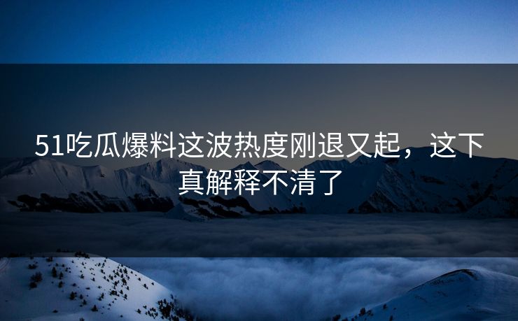 51吃瓜爆料这波热度刚退又起,这下真解释不清了 51吃瓜爆料这波热度刚退又起,这下真解释不清了