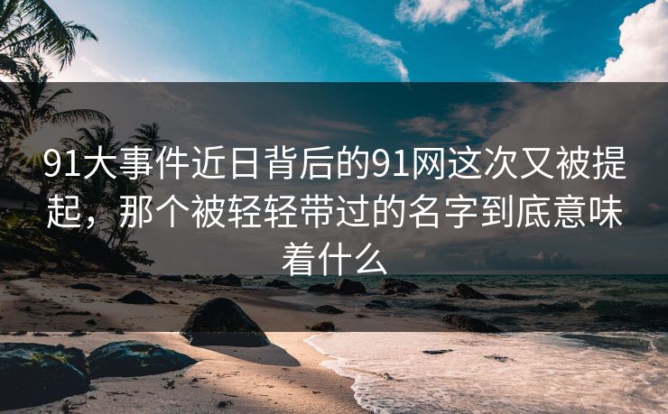 91大事件近日背后的91网这次又被提起,那个被轻轻带过的名字到底意味着什么 91大事件近日背后的91网这次又被提起,那个被轻轻带过的名字到底意味着什么
