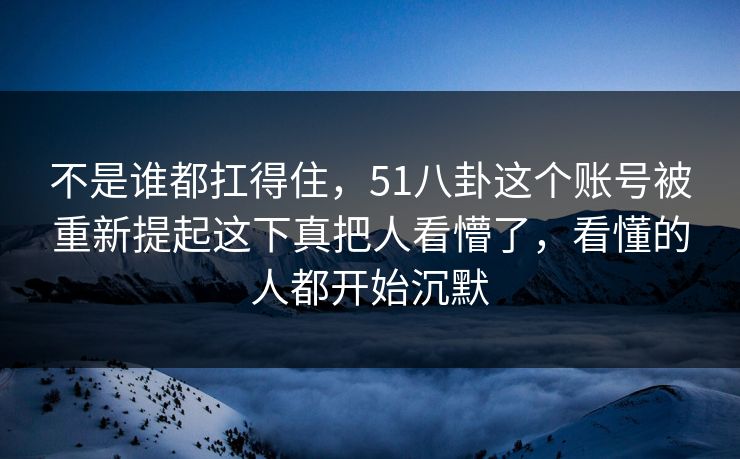 不是谁都扛得住,51八卦这个账号被重新提起这下真把人看懵了,看懂的人都开始沉默 不是谁都扛得住,51八卦这个账号被重新提起这下真把人看懵了,看懂的人都开始沉默