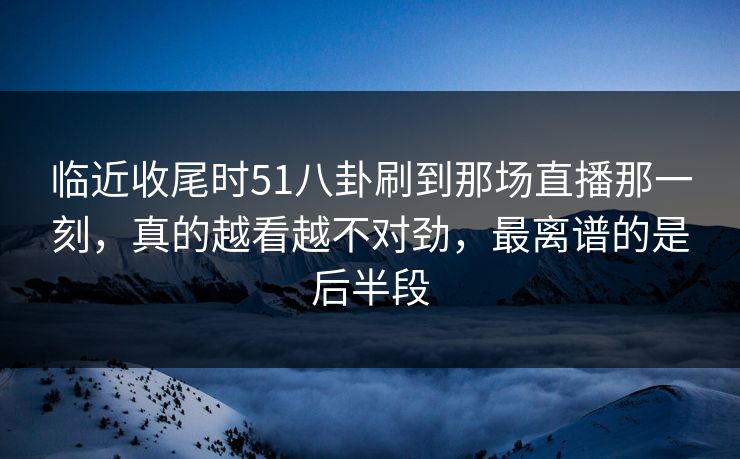 临近收尾时51八卦刷到那场直播那一刻,真的越看越不对劲,最离谱的是后半段 临近收尾时51八卦刷到那场直播那一刻,真的越看越不对劲,最离谱的是后半段