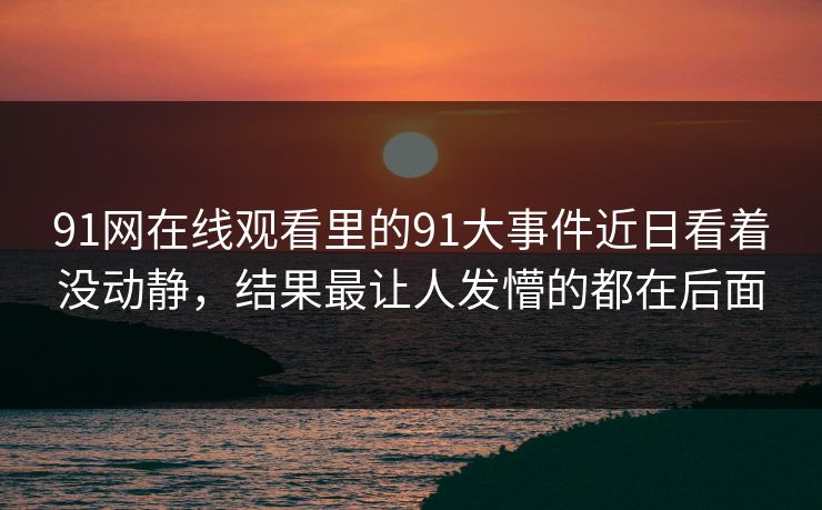 91网在线观看里的91大事件近日看着没动静,结果最让人发懵的都在后面 91网在线观看里的91大事件近日看着没动静,结果最让人发懵的都在后面