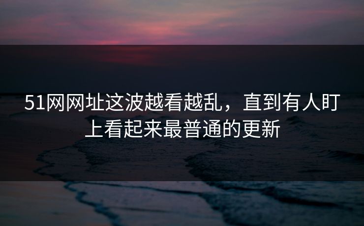 51网网址这波越看越乱,直到有人盯上看起来最普通的更新 51网网址这波越看越乱,直到有人盯上看起来最普通的更新
